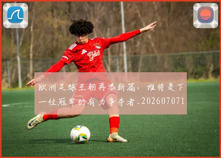 欧洲足球王朝再添新篇，谁将是下一位冠军的有力争夺者_20260707152558_20260801170336
