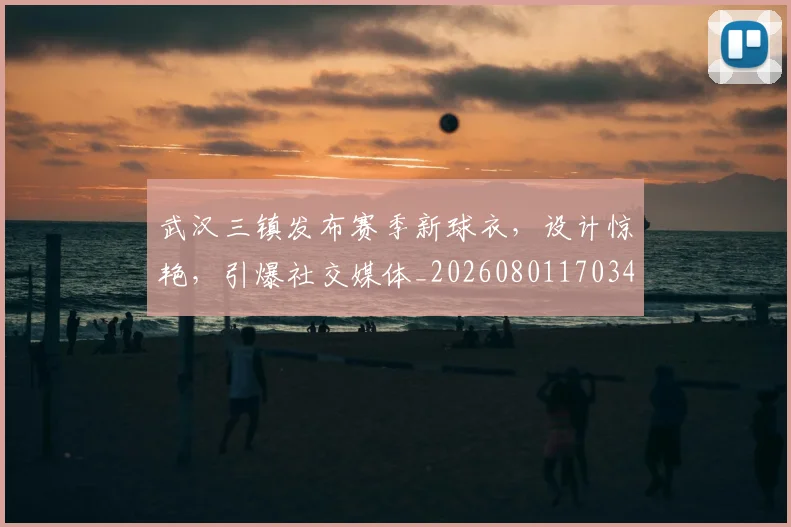 武汉三镇发布赛季新球衣，设计惊艳，引爆社交媒体_20260801170349